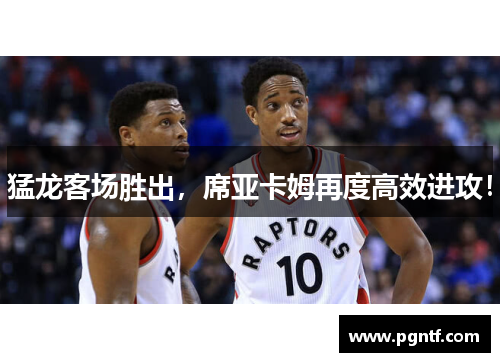猛龙客场胜出，席亚卡姆再度高效进攻！