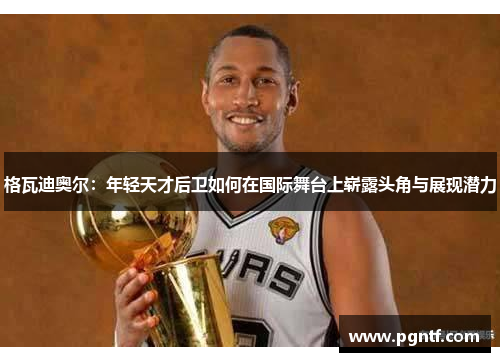 格瓦迪奥尔：年轻天才后卫如何在国际舞台上崭露头角与展现潜力